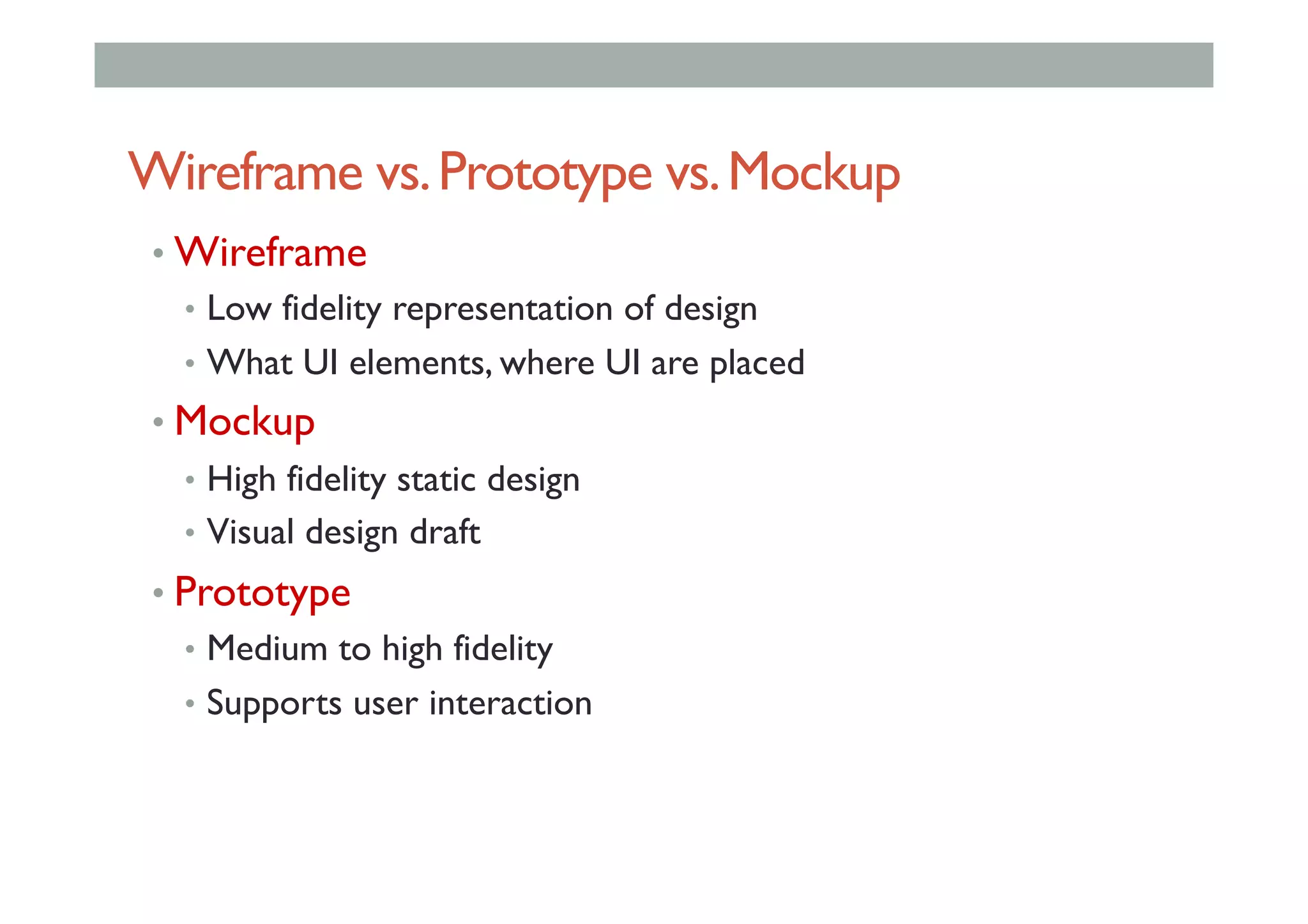 Wireframe vs.Prototype vs.Mockup
• Wireframe
•  Low fidelity representation of design
•  What UI elements, where UI are placed
• Mockup
•  High fidelity static design
•  Visual design draft
• Prototype
•  Medium to high fidelity
•  Supports user interaction
 