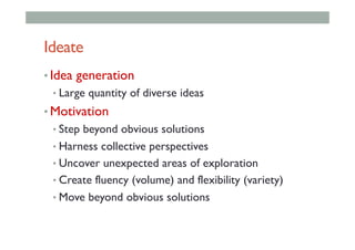 Ideate
• Idea generation
• Large quantity of diverse ideas
• Motivation
• Step beyond obvious solutions
• Harness collective perspectives
• Uncover unexpected areas of exploration
• Create fluency (volume) and flexibility (variety)
• Move beyond obvious solutions
 