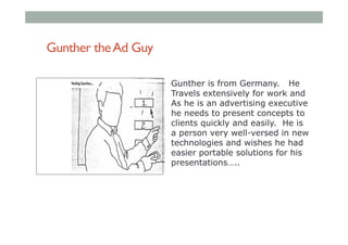 Gunther theAd Guy
Gunther is from Germany. He
Travels extensively for work and
As he is an advertising executive
he needs to present concepts to
clients quickly and easily. He is
a person very well-versed in new
technologies and wishes he had
easier portable solutions for his
presentations…..
 