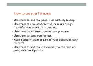 How to use your Personas
• Use them to find real people for usability testing.
• Use them as a foundation to discuss any design
issues/feature issues that come up.
• Use them to evaluate competitor s products.
• Use them to keep you honest.
• Keep updating them as part of your continued user
research.
• Use them to find real customers you can have on-
going relationships with.
 
