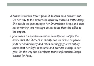 A business woman travels from SF to Paris on a business trip.
On her way to the airport she narrowly misses a traffic delay.
She avoids the jam because her Smartphone beeps and send
her a warning text message on her route from the office to
the airport.
Upon arrival the location-sensitive Smartphone notifies the
airline that she‘ll check in shortly and an airline employee
finds her immediately and takes her baggage. Her display
shows that her flight is on time and provides a map to her
gate. On the way she downloads tourist information (maps,
events) for Paris.
 