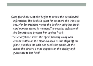 Once found her seat, she begins to review the downloaded
information. She books a ticket for an opera she wants to
see. Her Smartphone makes the booking using her credit
card number stored in memory.The security software of
the Smartphone protects her against fraud.
The Smartphone stores the opera booking along with
emails written on the plane.As soon as she steps off the
plane, it makes the calls and sends the emails.As she
leaves the airport, a map appears on the display and
guides her to her hotel
 