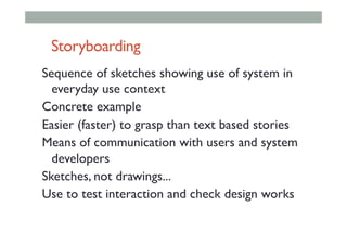 Storyboarding
Sequence of sketches showing use of system in
everyday use context
Concrete example
Easier (faster) to grasp than text based stories
Means of communication with users and system
developers
Sketches, not drawings...
Use to test interaction and check design works
 