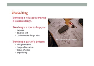 Sketching
Sketching is not about drawing
It is about design.
Sketching is a tool to help you:
•  express
•  develop, and
•  communicate design ideas
Sketching is part of a process:
•  idea generation,
•  design elaboration
•  design choices,
•  engineering
 