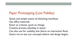 Paper Prototyping (Low Fidelity)
Quick and simple means of sketching interfaces
Use office materials
Easier to criticize, quick to change
Creative process (develop in team)
Can also use for usability test (focus on interaction flow)
Used a lot to test out concepts before real design begins.
 