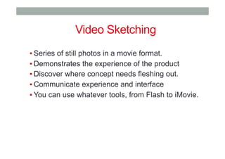 ▪ Series of still photos in a movie format.
▪ Demonstrates the experience of the product
▪ Discover where concept needs fleshing out.
▪ Communicate experience and interface
▪ You can use whatever tools, from Flash to iMovie.
Video Sketching
 