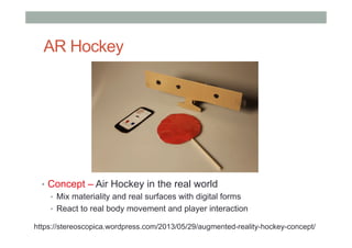AR Hockey
•  Concept – Air Hockey in the real world
•  Mix materiality and real surfaces with digital forms
•  React to real body movement and player interaction
https://stereoscopica.wordpress.com/2013/05/29/augmented-reality-hockey-concept/
 