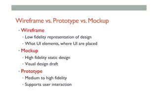 Wireframe vs.Prototype vs.Mockup
• Wireframe
•  Low fidelity representation of design
•  What UI elements, where UI are placed
• Mockup
•  High fidelity static design
•  Visual design draft
• Prototype
•  Medium to high fidelity
•  Supports user interaction
 