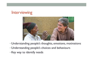 Interviewing
• Understanding people’s thoughts, emotions, motivations
• Understanding people’s choices and behaviours
• Key way to identify needs
 