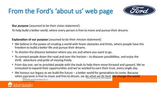 From the Ford’s ‘about us’ web page
Our purpose [assumed to be their vision statement]:
To help build a better world, where every person is free to move and pursue their dreams.
Explanation of our purpose [assumed to be their mission statement]
• We believe in the power of creating a world with fewer obstacles and limits, where people have the
freedom to build a better life and pursue their dreams.
• To shorten the distance between where you are and where you want to go.
• To connect people down the road and over the horizon – to discover possibilities, and enjoy the
thrill, adventure and pride of moving freely.
• From day one, we’ve provided people with the tools to help them move forward and upward. We’ve
innovated to expand their opportunities and we’ve worked to earn their trust, every single day.
• We honour our legacy as we build the future – a better world for generations to come. Because
when everyone is free to move and free to dream, we do what we do best: we change the world.
Source: https://corporate.ford.com/about/purpose.html, https://corporate.ford.com/about/culture.html Further information see Ford’s Integrated
Sustainability and Financial Report 2021 at https://corporate.ford.com/microsites/integrated-sustainability-and-financial-report-2021/files/ir21.pdf ,
accessed 11/10/2021
 