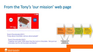 From the Tony’s ‘our mission’ web page
https://tonyschocolonely.com/uk/en/our-mission
Tony’s Chocolonely (2021)
“Crazy about chocolate, serious about people”
Tony’s Chocolonely (2021)
“Together we make 100% slave free the norm in chocolate. Not just our
chocolate, but for all chocolate worldwide.”
 