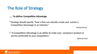The Role of Strategy
….. To deliver Competitive Advantage
• Strategy should specify “how a firm can actually create and sustain a
Competitive Advantage in an industry”
Michael Porter
• “A Competitive Advantage is an ability to make your company’s product or
service preferable to your competitors.”
Deborah Hunt
 