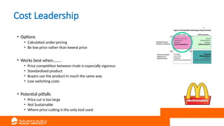 Cost Leadership
• Options
• Calculated under-pricing
• Be low price rather than lowest price
• Works best when……..
• Price competition between rivals is especially vigorous
• Standardised product
• Buyers use the product in much the same way
• Low switching costs
• Potential pitfalls
• Price cut is too large
• Not Sustainable
• Where price cutting is the only tool used
 