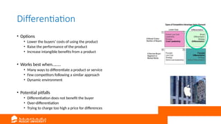 Differentiation
• Options
• Lower the buyers’ costs of using the product
• Raise the performance of the product
• Increase intangible benefits from a product
• Works best when……..
• Many ways to differentiate a product or service
• Few competitors following a similar approach
• Dynamic environment
• Potential pitfalls
• Differentiation does not benefit the buyer
• Over-differentiation
• Trying to charge too high a price for differences
 