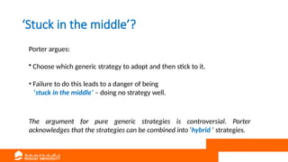 ‘Stuck in the middle’?
Porter argues:
• Choose which generic strategy to adopt and then stick to it.
• Failure to do this leads to a danger of being
‘stuck in the middle’ – doing no strategy well.
The argument for pure generic strategies is controversial. Porter
acknowledges that the strategies can be combined into ‘hybrid ’ strategies.
 