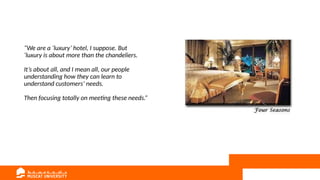 “We are a ‘luxury’ hotel, I suppose. But
‘luxury is about more than the chandeliers.
It’s about all, and I mean all, our people
understanding how they can learn to
understand customers’ needs.
Then focusing totally on meeting these needs.”
 