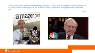 “At our heart, we are a process and technology company. So far we have leveraged this capability mainly in a
B2C sense. But we also leverage it in the B2B arena. What’s important is how powerful your capabilities
are.”
Jeff Bezos
 