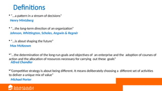Definitions
• “...a pattern in a stream of decisions”
Henry Mintzberg
• “...the long-term direction of an organization”
Johnson, Whittington, Scholes, Angwin & Regnér
• “...is about shaping the future”
Max McKeown
•“...the determination of the long-run goals and objectives of an enterprise and the adoption of courses of
action and the allocation of resources necessary for carrying out these goals”
Alfred Chandler
•“Competitive strategy is about being different. It means deliberately choosing a different set of activities
to deliver a unique mix of value”
Michael Porter
 