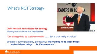 What’s NOT Strategy
Don't mistake non-choices for Strategy
Probably most of us have read strategies like;
"Our strategy is to be customer-centric” …… But is that really a choice?“
Strategy is saying explicitly, proactively: 'We're going to do these things
….. and not those things…. for these reasons.'
 