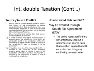 Int. double Taxation (Cont…)
Source /Source Conflict
• Similar, while it is internationally common practice
that States can tax non-residents on income
sourced within their State jurisdictions, there is no
internationally agreed set of rules for this purpose.
Instance of source/source conflicts can be found for
all most all classes of income.
• When more than one country claim that revenue
was sourced from its territory
E.g. 1. Some countries may regard business profits as
sourced within the jurisdiction if the profits are
attributable to PE in the jurisdiction, while other
countries may regard business profits as sourced in
the jurisdiction if place of contract is in the
jurisdiction.
E.g. 2. Royalties: some countries may regard royalties as
sourced in the jurisdiction if the underlying
property giving raise to royalty is used in the
jurisdiction, while other countries may regard it as
sourced in the jurisdiction if royalty is paid by
resident of the jurisdiction
How to avoid this conflict?
May be avoided through
Double Tax Agreements
(DTAs)
– The taxing right specified in a
DTA effectively sets out a
uniform set of source rules
that are then applied by both
countries overriding any
conflicting domestic rules
 