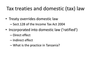 Tax treaties and domestic (tax) law
• Treaty overrides domestic law
– Sect.128 of the Income Tax Act 2004
• Incorporated into domestic law (‘ratified’)
– Direct effect
– Indirect effect
– What is the practice in Tanzania?
 