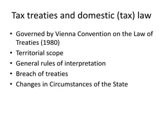 Tax treaties and domestic (tax) law
• Governed by Vienna Convention on the Law of
Treaties (1980)
• Territorial scope
• General rules of interpretation
• Breach of treaties
• Changes in Circumstances of the State
 