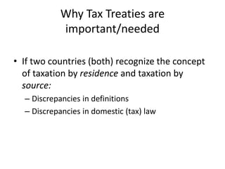 Why Tax Treaties are
important/needed
• If two countries (both) recognize the concept
of taxation by residence and taxation by
source:
– Discrepancies in definitions
– Discrepancies in domestic (tax) law
 