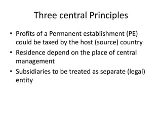 Three central Principles
• Profits of a Permanent establishment (PE)
could be taxed by the host (source) country
• Residence depend on the place of central
management
• Subsidiaries to be treated as separate (legal)
entity
 