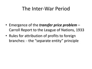 The Inter-War Period
• Emergence of the transfer price problem –
Carroll Report to the League of Nations, 1933
• Rules for attribution of profits to foreign
branches: - the “separate entity” principle
 
