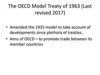 The OECD Model Treaty of 1963 (Last
revised 2017)
• Amended the 1935 model to take account of
developments since plethora of treaties..
• Aims of OECD – to promote trade between its
member countries
 