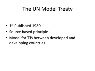 The UN Model Treaty
• 1st Published 1980
• Source based principle
• Model for TTs between developed and
developing countries
 