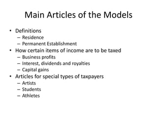 Main Articles of the Models
• Definitions
– Residence
– Permanent Establishment
• How certain items of income are to be taxed
– Business profits
– Interest, dividends and royalties
– Capital gains
• Articles for special types of taxpayers
– Artists
– Students
– Athletes
 
