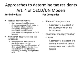 Approaches to determine tax residents
Art. 4 of OECD/UN Models
For individuals
• Facts and circumstances
– Having regard to all facts and
circumstances decision is made as
to whether a taxpayer has a
sufficiently strong personal
connection (nexus) to the
jurisdiction to be regarded as fiscal
resident
• Number of day present in a tax
jurisdiction
– An individual is a resident if is
physically present in the
jurisdiction for a specific number of
days (usually 183) in the tax year,
alternatively in any 12 months
beginning or ending during the tax
year
For Companies
• Place of incorporation
– A company is a resident of
the country in which it is
incorporated
• Central of management or
control
– A company is a resident of a
country in which its central
management and control is
located
 