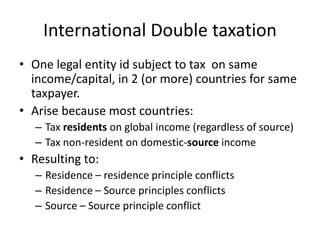 International Double taxation
• One legal entity id subject to tax on same
income/capital, in 2 (or more) countries for same
taxpayer.
• Arise because most countries:
– Tax residents on global income (regardless of source)
– Tax non-resident on domestic-source income
• Resulting to:
– Residence – residence principle conflicts
– Residence – Source principles conflicts
– Source – Source principle conflict
 