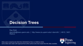 CIS 419/519 Fall’20
Decision Trees
Dan Roth
danroth@seas.upenn.edu | http://www.cis.upenn.edu/~danroth/ | 461C, 3401
Walnut
Slides were created by Dan Roth (for CIS519/419 at Penn or CS446 at UIUC),
Some slides were taken with approval from other authors who have made their ML slides available.
 