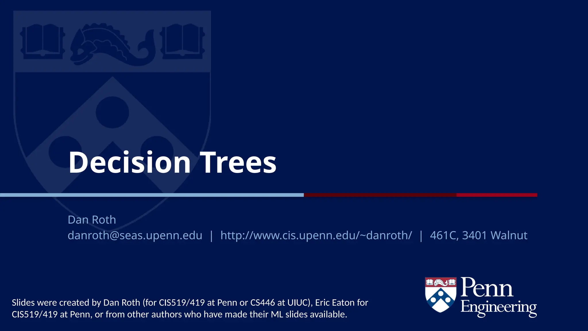 CIS 419/519 Fall’19
Decision Trees
Dan Roth
danroth@seas.upenn.edu | http://www.cis.upenn.edu/~danroth/ | 461C, 3401 Walnut
Slides were created by Dan Roth (for CIS519/419 at Penn or CS446 at UIUC), Eric Eaton for
CIS519/419 at Penn, or from other authors who have made their ML slides available.
 