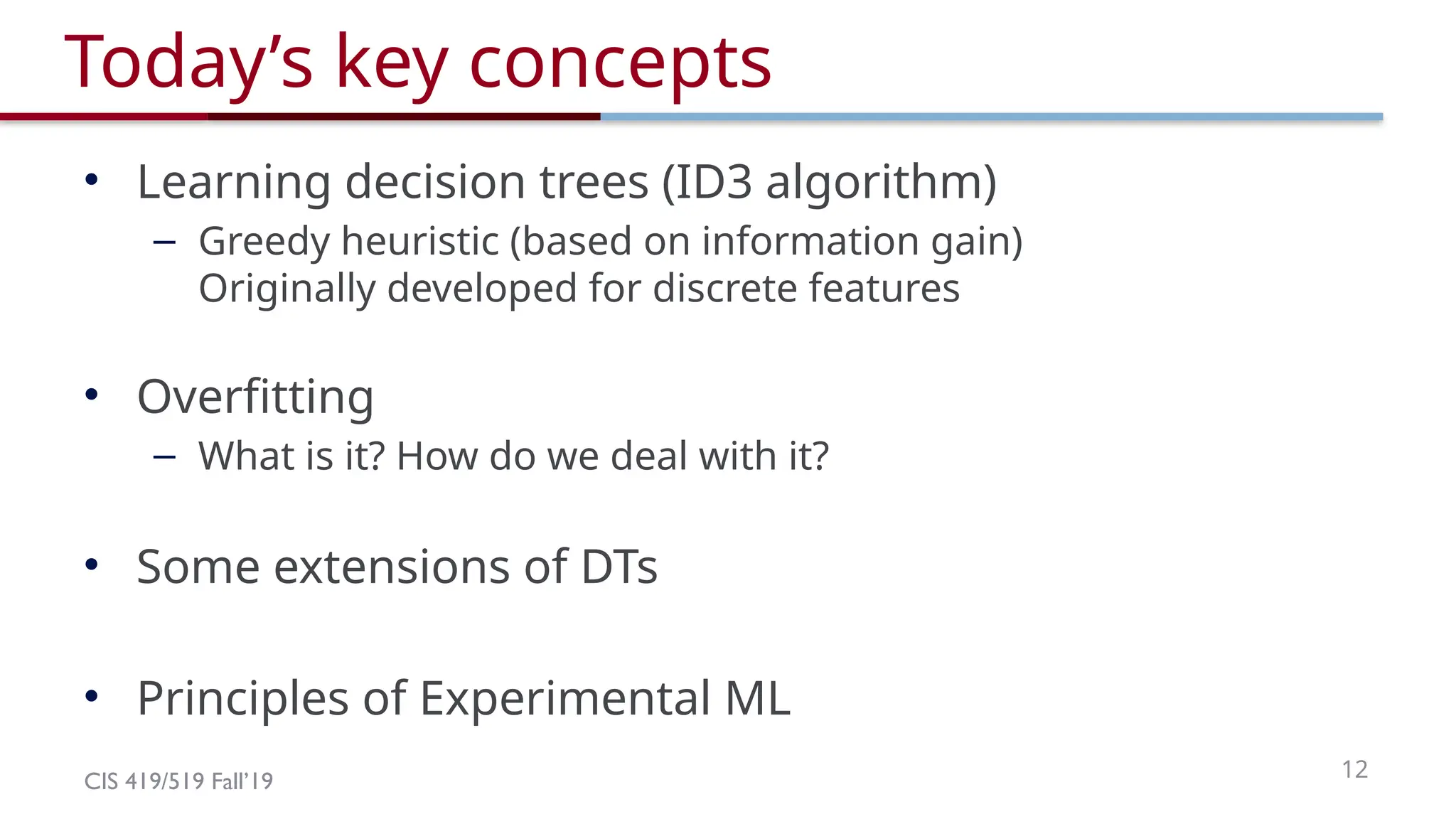 CIS 419/519 Fall’19 12
Today’s key concepts
• Learning decision trees (ID3 algorithm)
– Greedy heuristic (based on information gain)
Originally developed for discrete features
• Overfitting
– What is it? How do we deal with it?
• Some extensions of DTs
• Principles of Experimental ML
 