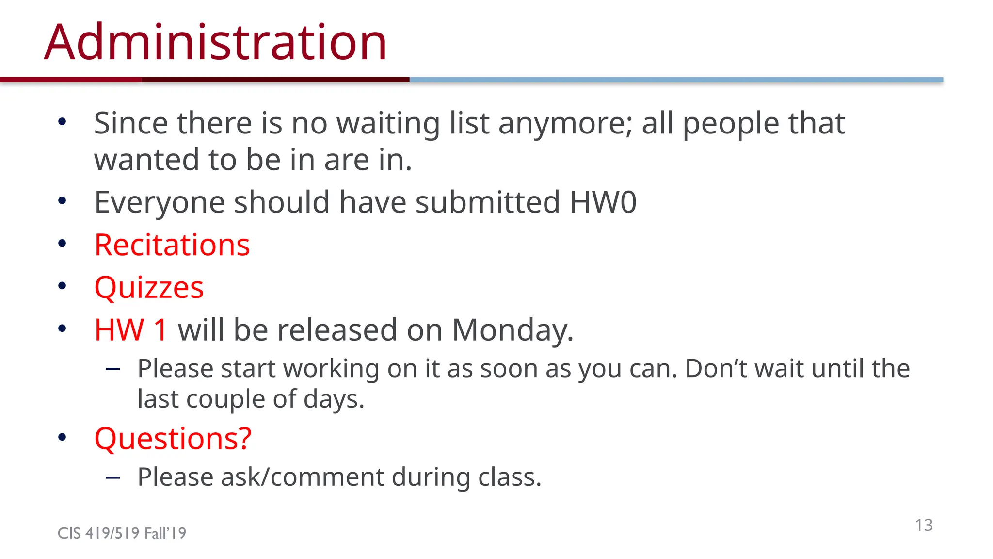 CIS 419/519 Fall’19 13
Administration
• Since there is no waiting list anymore; all people that
wanted to be in are in.
• Everyone should have submitted HW0
• Recitations
• Quizzes
• HW 1 will be released on Monday.
– Please start working on it as soon as you can. Don’t wait until the
last couple of days.
• Questions?
– Please ask/comment during class.
 