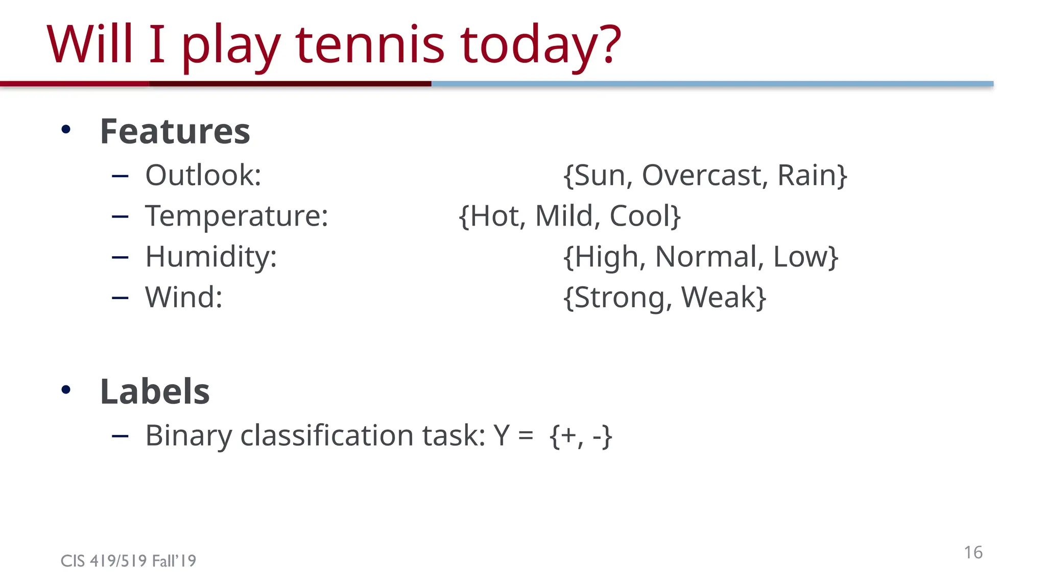CIS 419/519 Fall’19 16
Will I play tennis today?
• Features
– Outlook: {Sun, Overcast, Rain}
– Temperature: {Hot, Mild, Cool}
– Humidity: {High, Normal, Low}
– Wind: {Strong, Weak}
• Labels
– Binary classification task: Y = {+, -}
 