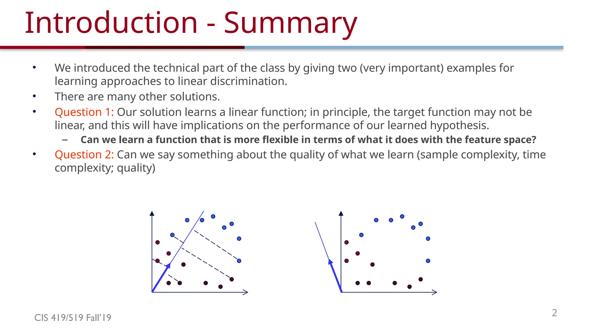 CIS 419/519 Fall’19 2
Introduction - Summary
• We introduced the technical part of the class by giving two (very important) examples for
learning approaches to linear discrimination.
• There are many other solutions.
• Question 1: Our solution learns a linear function; in principle, the target function may not be
linear, and this will have implications on the performance of our learned hypothesis.
– Can we learn a function that is more flexible in terms of what it does with the feature space?
• Question 2: Can we say something about the quality of what we learn (sample complexity, time
complexity; quality)
 