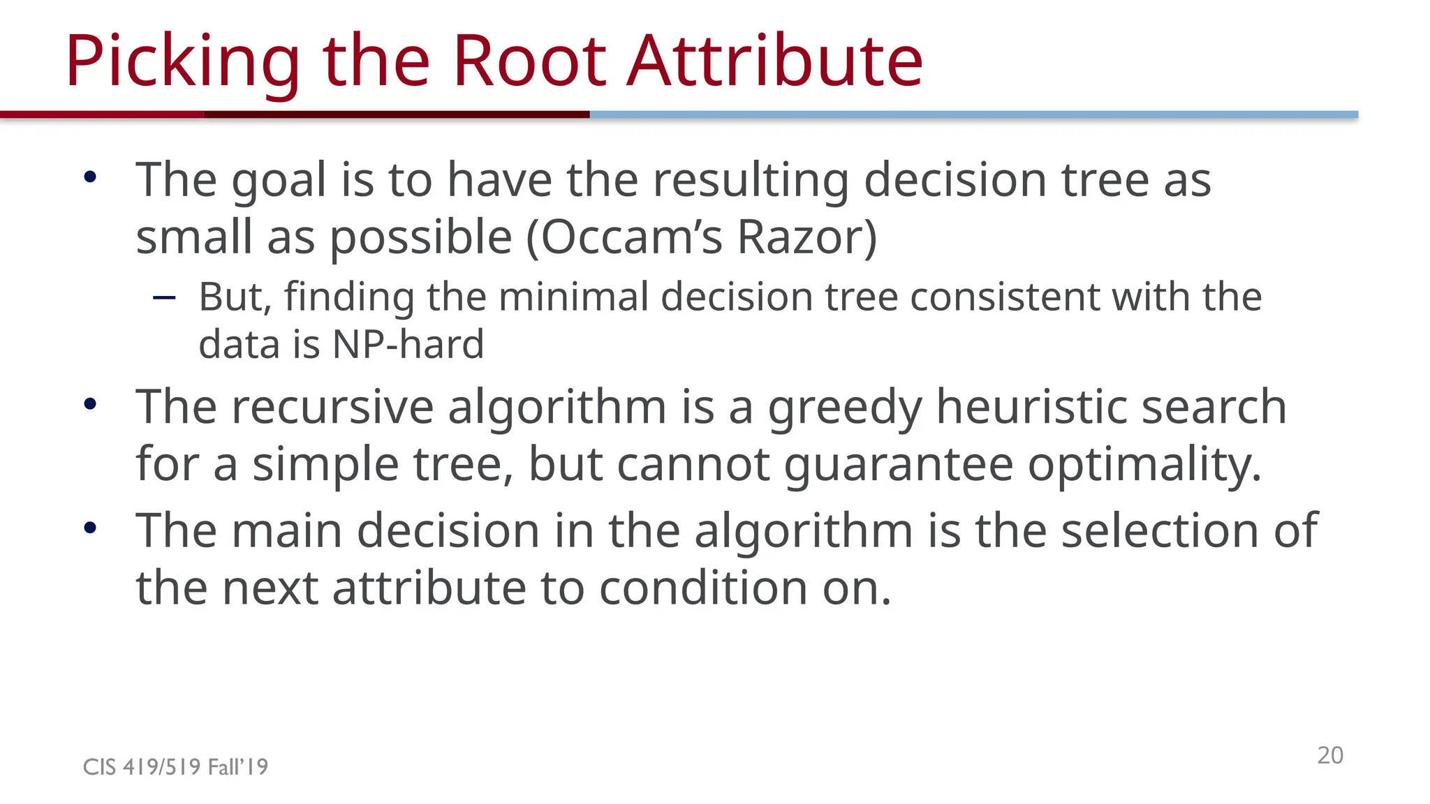 CIS 419/519 Fall’19 20
Picking the Root Attribute
• The goal is to have the resulting decision tree as
small as possible (Occam’s Razor)
– But, finding the minimal decision tree consistent with the
data is NP-hard
• The recursive algorithm is a greedy heuristic search
for a simple tree, but cannot guarantee optimality.
• The main decision in the algorithm is the selection of
the next attribute to condition on.
 