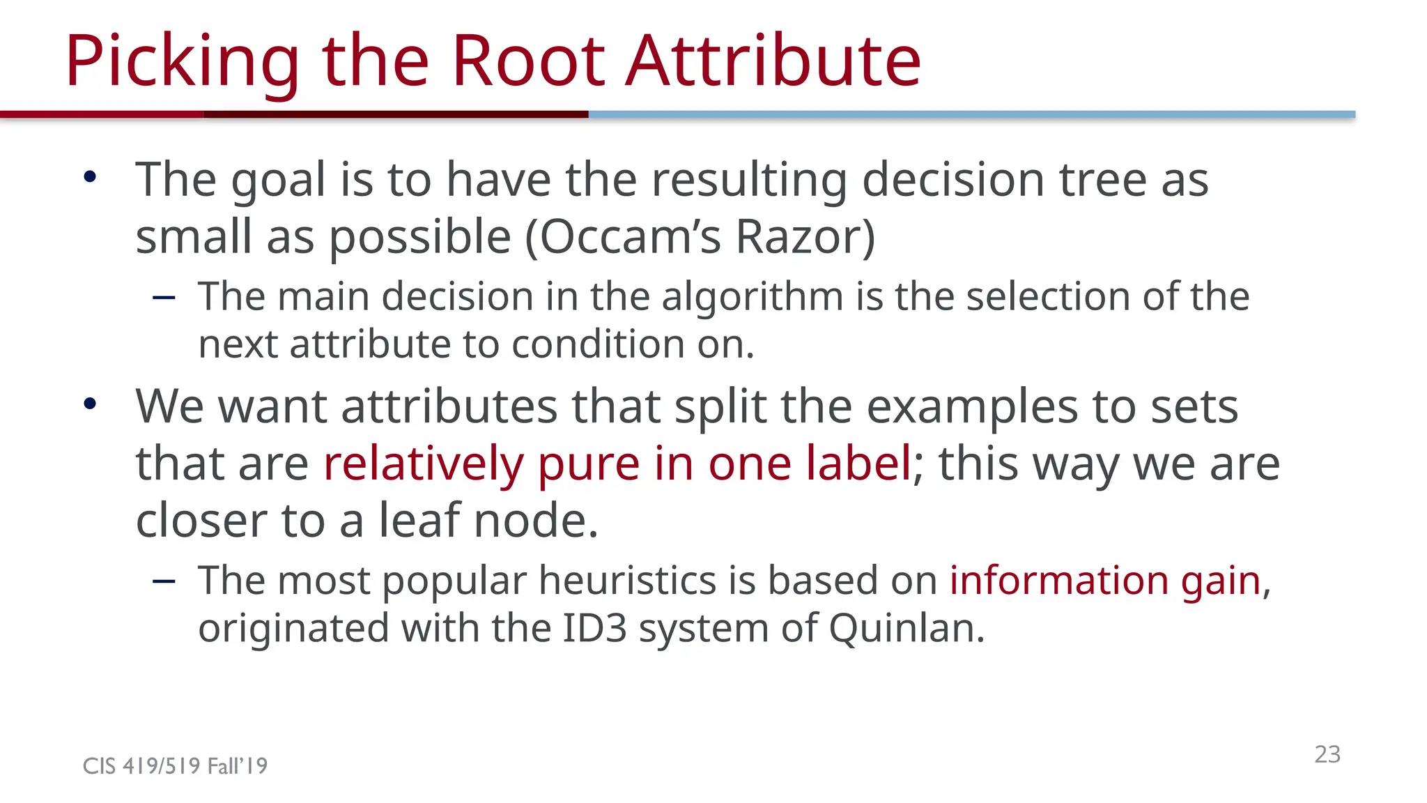 CIS 419/519 Fall’19 23
Picking the Root Attribute
• The goal is to have the resulting decision tree as
small as possible (Occam’s Razor)
– The main decision in the algorithm is the selection of the
next attribute to condition on.
• We want attributes that split the examples to sets
that are relatively pure in one label; this way we are
closer to a leaf node.
– The most popular heuristics is based on information gain,
originated with the ID3 system of Quinlan.
 