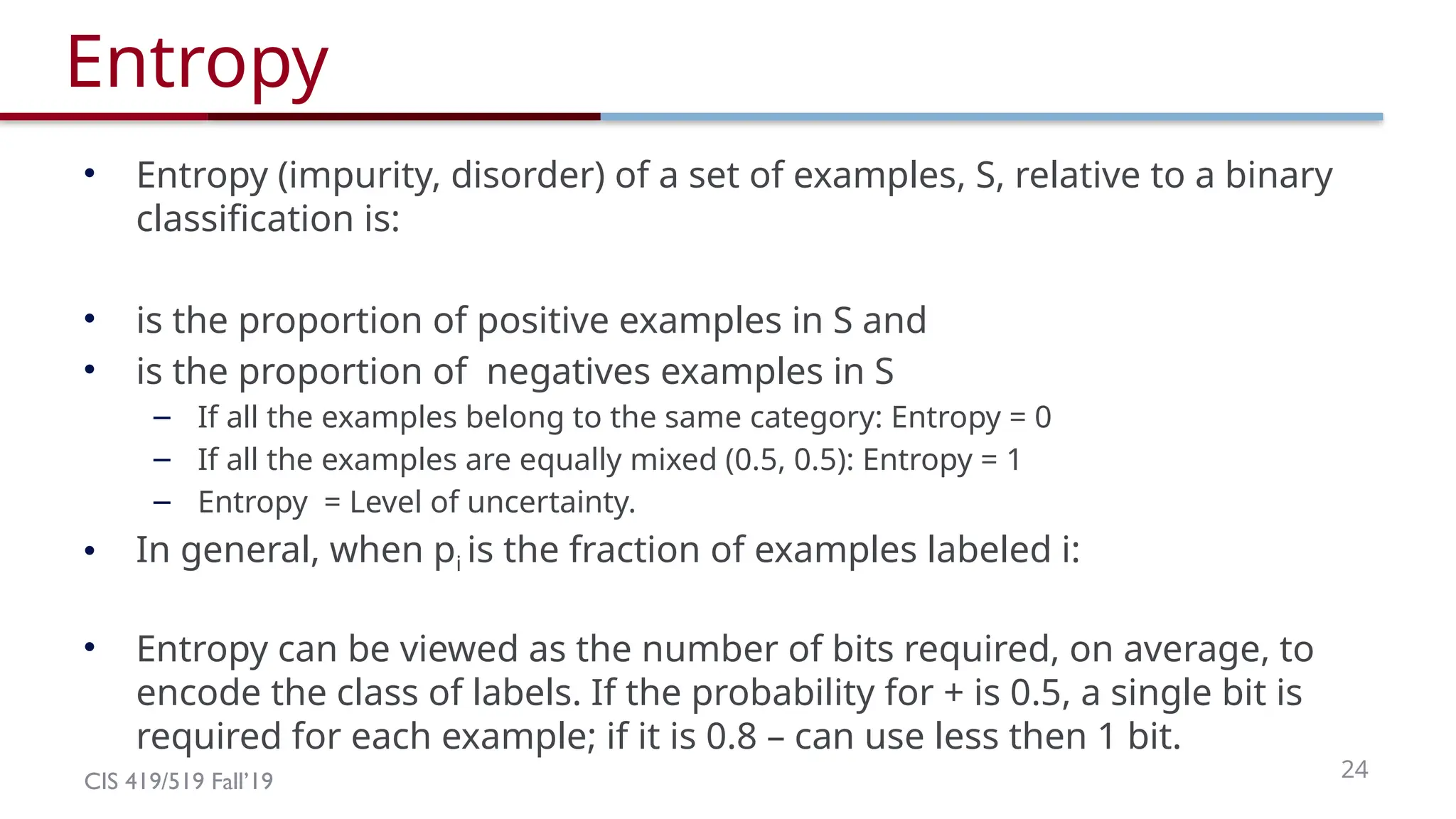CIS 419/519 Fall’19 24
Entropy
• Entropy (impurity, disorder) of a set of examples, S, relative to a binary
classification is:
• is the proportion of positive examples in S and
• is the proportion of negatives examples in S
– If all the examples belong to the same category: Entropy = 0
– If all the examples are equally mixed (0.5, 0.5): Entropy = 1
– Entropy = Level of uncertainty.
• In general, when pi is the fraction of examples labeled i:
• Entropy can be viewed as the number of bits required, on average, to
encode the class of labels. If the probability for + is 0.5, a single bit is
required for each example; if it is 0.8 – can use less then 1 bit.
 