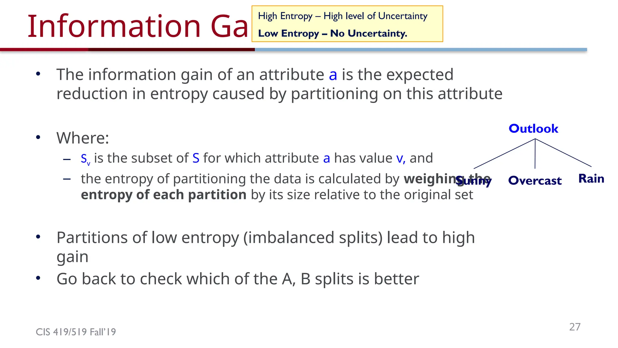 CIS 419/519 Fall’19 27
Information Gain
• The information gain of an attribute a is the expected
reduction in entropy caused by partitioning on this attribute
• Where:
– Sv is the subset of S for which attribute a has value v, and
– the entropy of partitioning the data is calculated by weighing the
entropy of each partition by its size relative to the original set
• Partitions of low entropy (imbalanced splits) lead to high
gain
• Go back to check which of the A, B splits is better
High Entropy – High level of Uncertainty
Low Entropy – No Uncertainty.
Outlook
Overcast Rain
Sunny
 