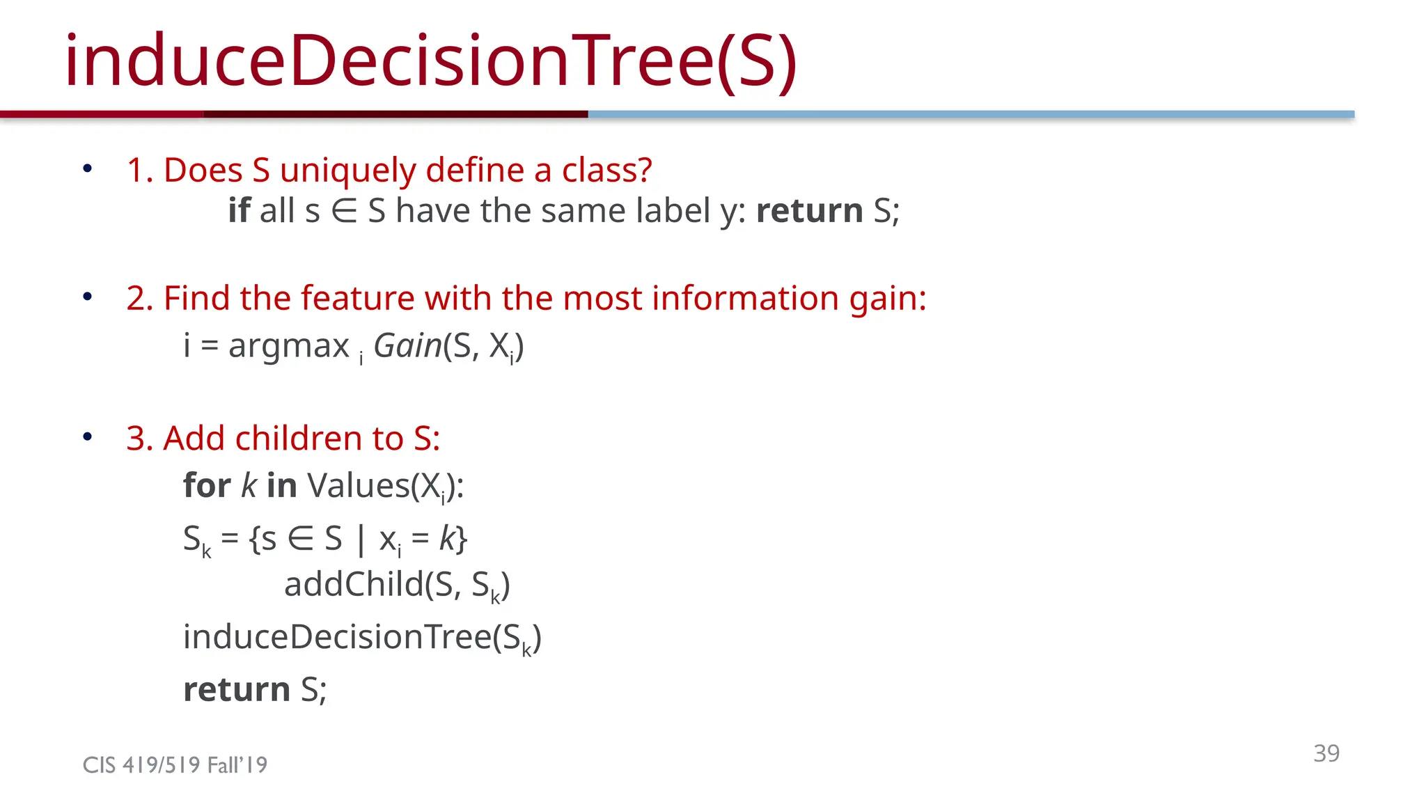 CIS 419/519 Fall’19 39
induceDecisionTree(S)
• 1. Does S uniquely define a class?
if all s S have the same label y:
∈ return S;
• 2. Find the feature with the most information gain:
i = argmax i Gain(S, Xi)
• 3. Add children to S:
for k in Values(Xi):
Sk = {s S | x
∈ i = k}
addChild(S, Sk)
induceDecisionTree(Sk)
return S;
 