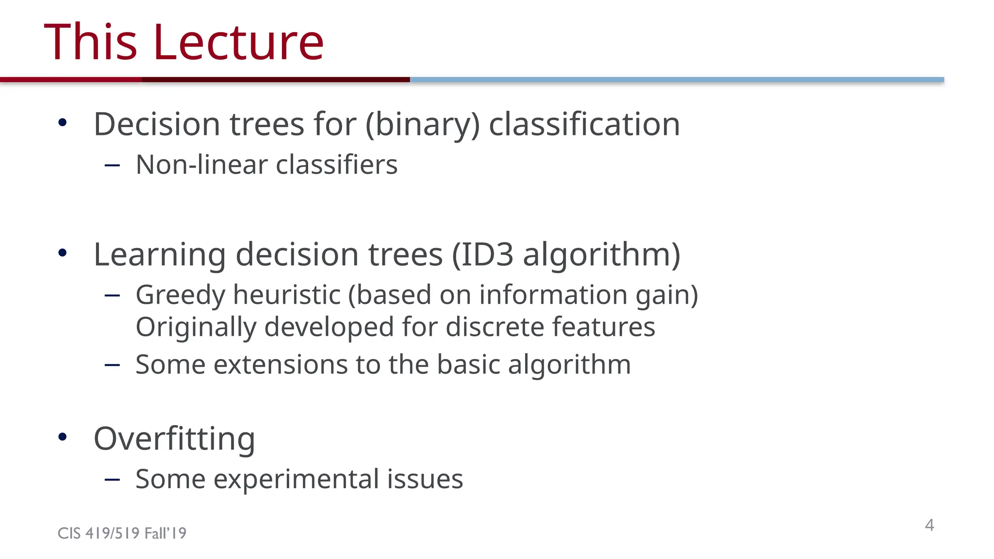 CIS 419/519 Fall’19 4
This Lecture
• Decision trees for (binary) classification
– Non-linear classifiers
• Learning decision trees (ID3 algorithm)
– Greedy heuristic (based on information gain)
Originally developed for discrete features
– Some extensions to the basic algorithm
• Overfitting
– Some experimental issues
 