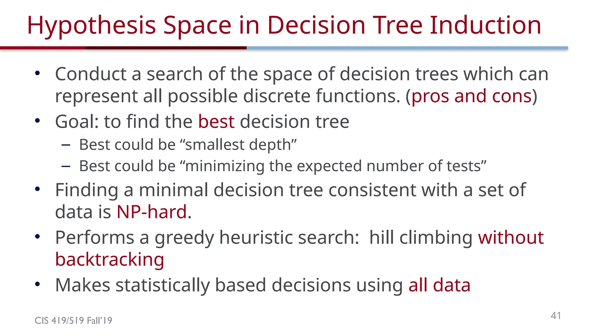 CIS 419/519 Fall’19 41
Hypothesis Space in Decision Tree Induction
• Conduct a search of the space of decision trees which can
represent all possible discrete functions. (pros and cons)
• Goal: to find the best decision tree
– Best could be “smallest depth”
– Best could be “minimizing the expected number of tests”
• Finding a minimal decision tree consistent with a set of
data is NP-hard.
• Performs a greedy heuristic search: hill climbing without
backtracking
• Makes statistically based decisions using all data
 