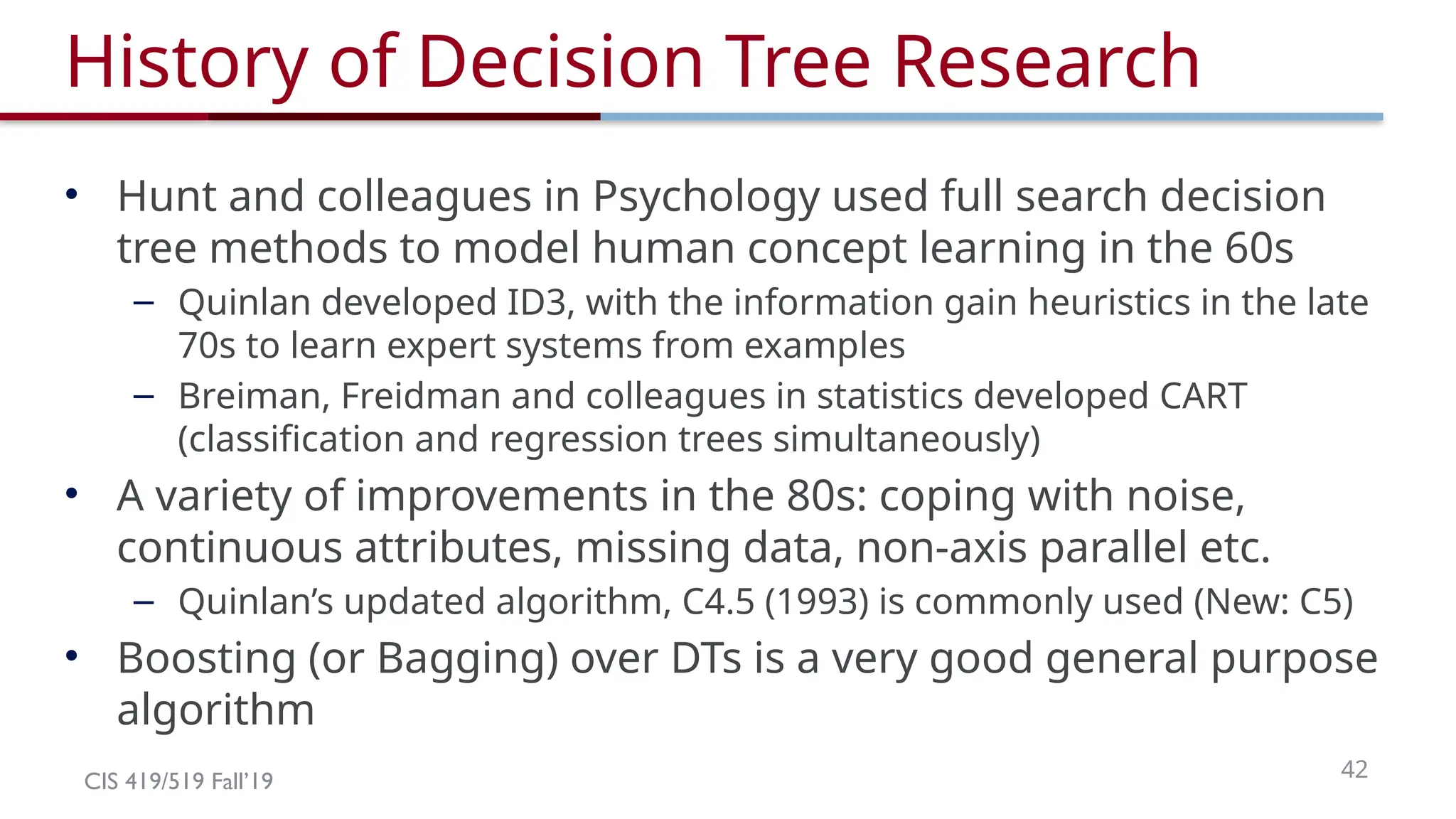 CIS 419/519 Fall’19 42
History of Decision Tree Research
• Hunt and colleagues in Psychology used full search decision
tree methods to model human concept learning in the 60s
– Quinlan developed ID3, with the information gain heuristics in the late
70s to learn expert systems from examples
– Breiman, Freidman and colleagues in statistics developed CART
(classification and regression trees simultaneously)
• A variety of improvements in the 80s: coping with noise,
continuous attributes, missing data, non-axis parallel etc.
– Quinlan’s updated algorithm, C4.5 (1993) is commonly used (New: C5)
• Boosting (or Bagging) over DTs is a very good general purpose
algorithm
 