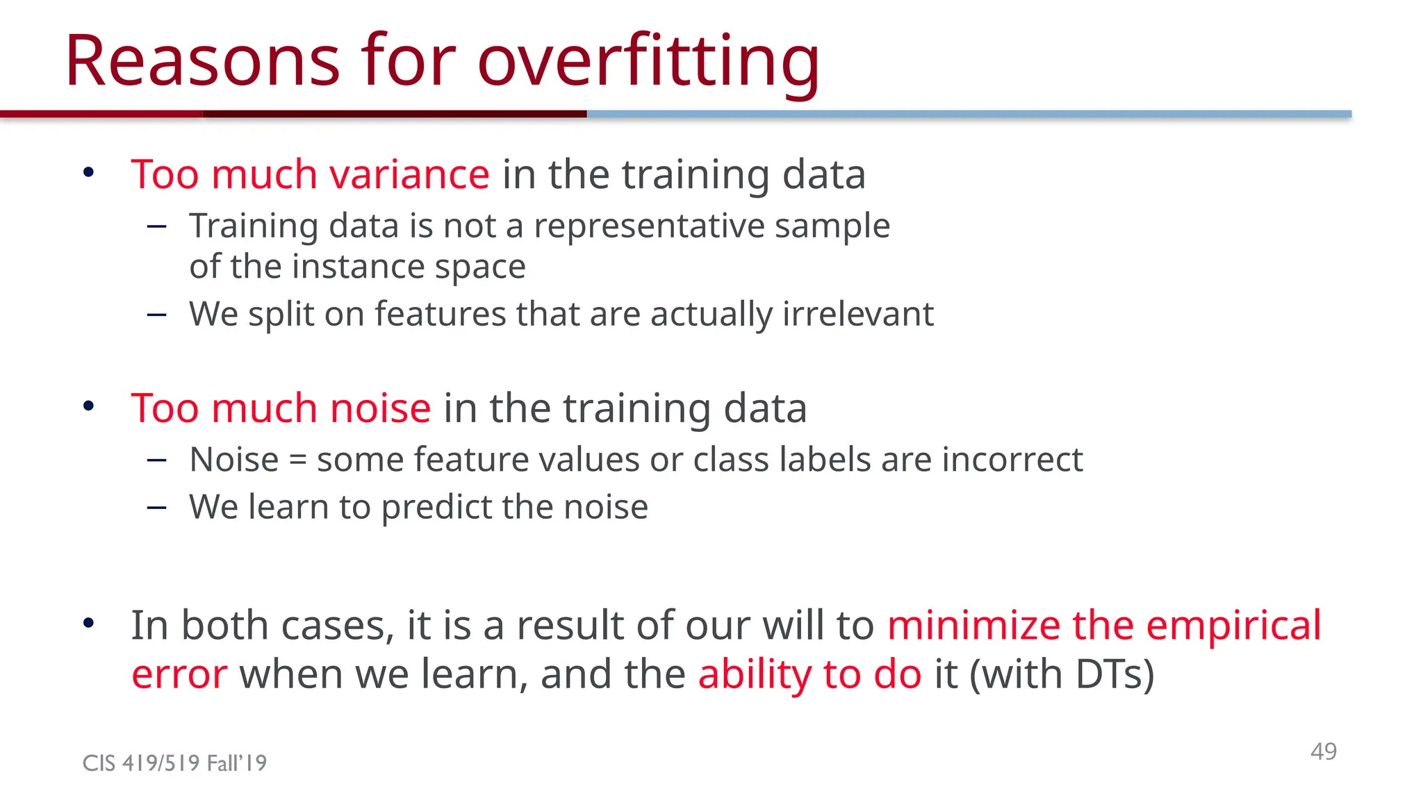 CIS 419/519 Fall’19 49
Reasons for overfitting
• Too much variance in the training data
– Training data is not a representative sample
of the instance space
– We split on features that are actually irrelevant
• Too much noise in the training data
– Noise = some feature values or class labels are incorrect
– We learn to predict the noise
• In both cases, it is a result of our will to minimize the empirical
error when we learn, and the ability to do it (with DTs)
 