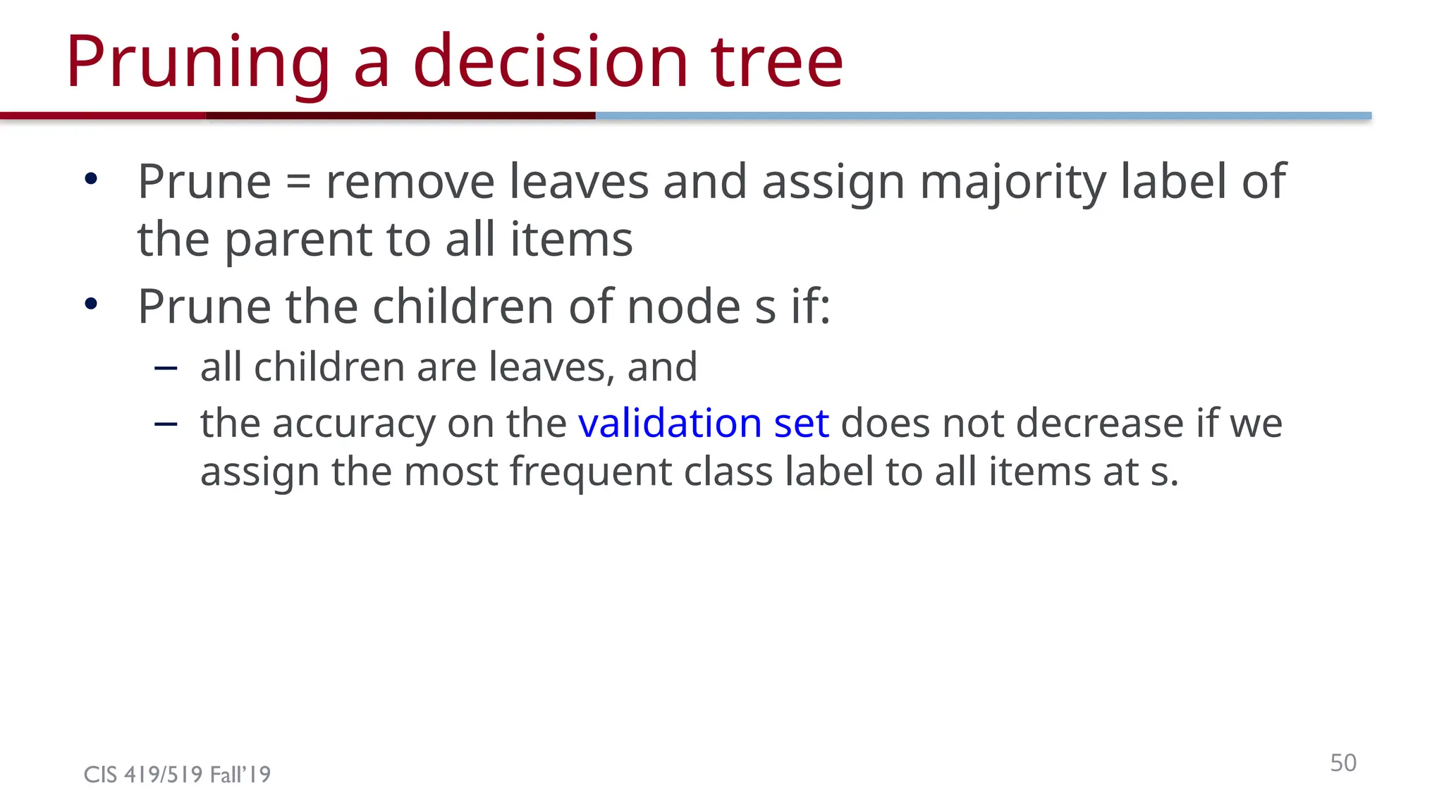 CIS 419/519 Fall’19 50
Pruning a decision tree
• Prune = remove leaves and assign majority label of
the parent to all items
• Prune the children of node s if:
– all children are leaves, and
– the accuracy on the validation set does not decrease if we
assign the most frequent class label to all items at s.
 